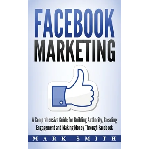 Facebook Marketing: A Comprehensive Guide for Building Authority, Creating Engagement and Making Money Through Facebook