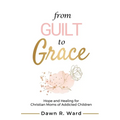 From Guilt to Grace: Hope and Healing for Christian Moms of Addicted Children