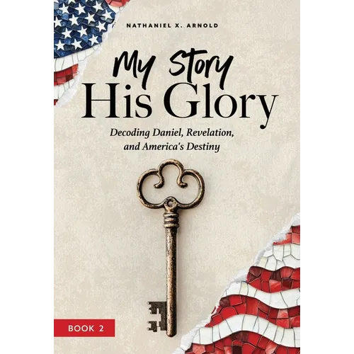 My Story, His Glory: Decoding Daniel, Revelation, and America's Destiny