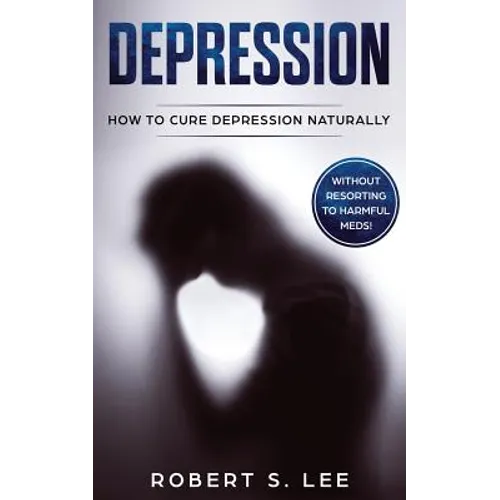 Depression: How to Cure Depression Naturally Without Resorting to Harmful Meds
