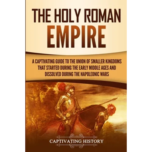 The Holy Roman Empire: A Captivating Guide to the Union of Smaller Kingdoms That Started During the Early Middle Ages and Dissolved During the Napoleo