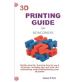 3D Printing Guide for Newcomers: Simple Steps for Learning How to Use a 3D Printer, Including Tips and Tricks for Maintaining and Troubleshooting Your