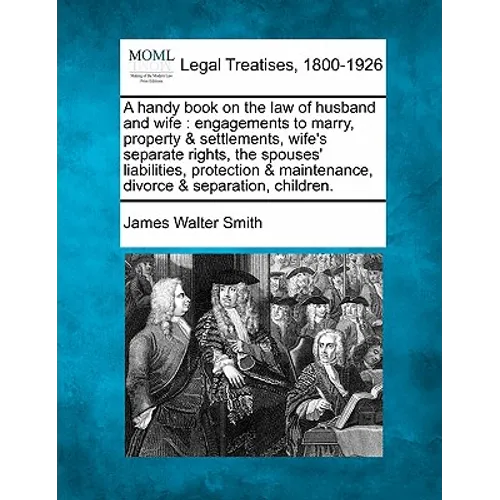 A Handy Book on the Law of Husband and Wife: Engagements to Marry, Property & Settlements, Wife's Separate Rights, the Spouses' Liabilities, Protectio
