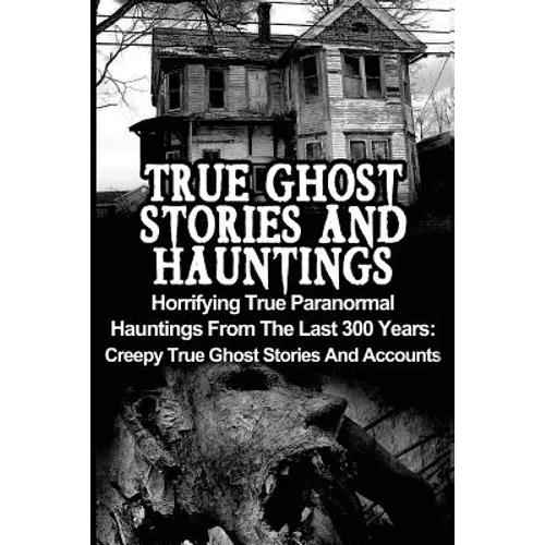 True Ghost Stories And Hauntings: Horrifying True Paranormal Hauntings From The Last 300 Years: Creepy True Ghost Stories And Accounts