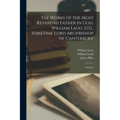The Works of the Most Reverend Father in God, William Laud, D.D., Sometime Lord Archbishop of Canterbury: Sermons