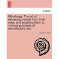 Metallurgy. The art of extracting metals from their ores, and adapting them to various purposes of manufacture, etc.