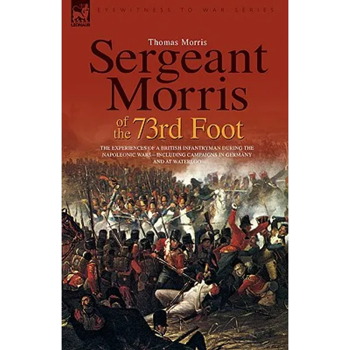 Sergeant Morris of the 73rd Foot: The Experiences of a British Infantryman During the Napoleonic Wars-Including Campaigns in Germany and at Waterloo
