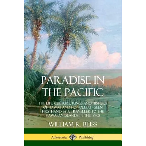 Paradise in the Pacific: The Life, Culture, Kings and History of Hawaii and Honolulu, Seen Firsthand by a Traveller to the Hawaiian Islands in the 187