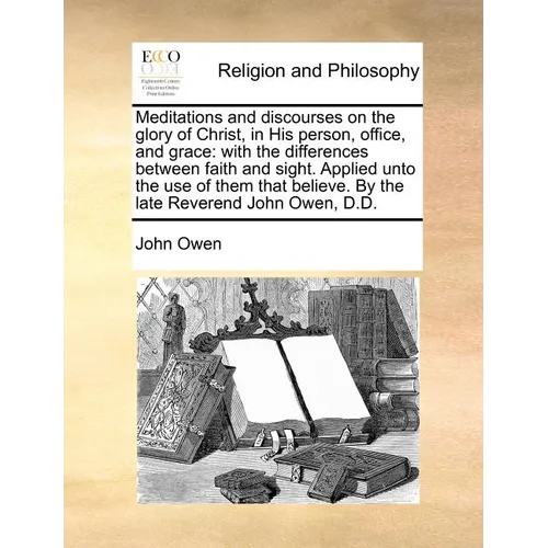 Meditations and Discourses on the Glory of Christ, in His Person, Office, and Grace: With the Differences Between Faith and Sight. Applied Unto the Us