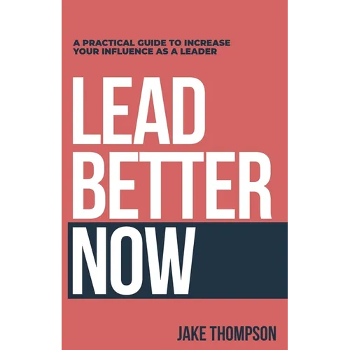 Lead Better Now: A Practical Guide to Increase Your Influence as a Leader