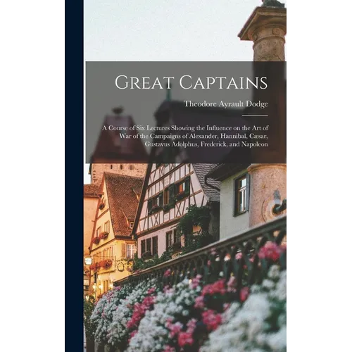 Great Captains; a Course of six Lectures Showing the Influence on the art of war of the Campaigns of Alexander, Hannibal, Cæsar, Gustavus Adolphus, Fr