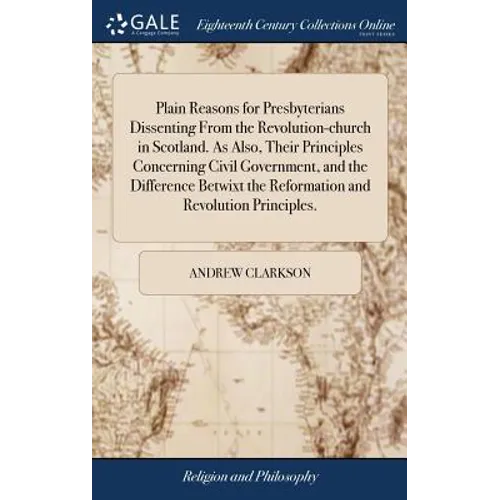 Plain Reasons for Presbyterians Dissenting From the Revolution-church in Scotland. As Also, Their Principles Concerning Civil Government, and the Diff