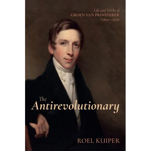 The Antirevolutionary: Life and Works of Groen Van Prinsterer (1801-1876)