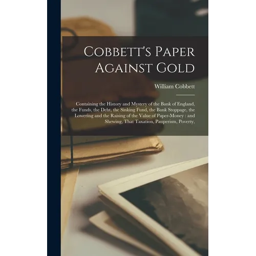 Cobbett's Paper Against Gold: Containing the History and Mystery of the Bank of England, the Funds, the Debt, the Sinking Fund, the Bank Stoppage, t