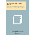 Straight, Place And Show: How To Select Winning Horses And When And How To Play Them
