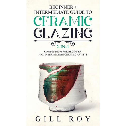 Ceramic Glazing: Beginner + Intermediate Guide to Ceramic Glazing: 2-in-1 Compendium for Beginner and Intermediate Ceramic Artists