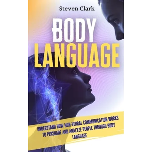 Body Language: Understand How Non-Verbal Communication Works To Persuade And Analyze People Through Body Language