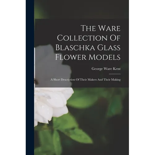The Ware Collection Of Blaschka Glass Flower Models: A Short Description Of Their Makers And Their Making