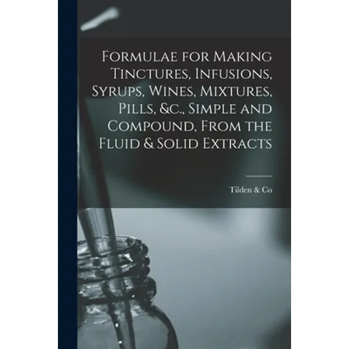 Formulae for Making Tinctures, Infusions, Syrups, Wines, Mixtures, Pills, &c., Simple and Compound, From the Fluid & Solid Extracts