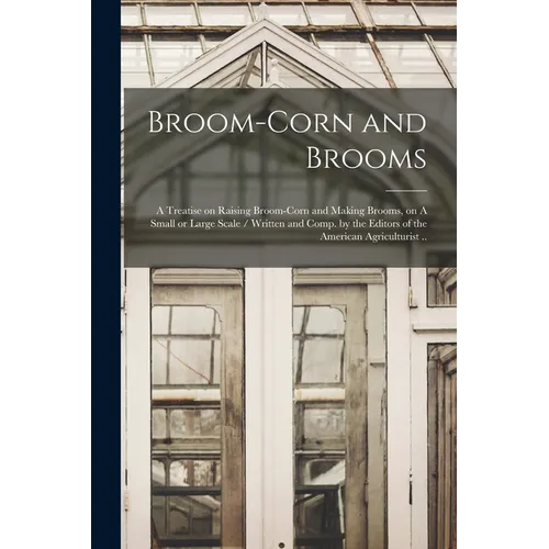 Broom-corn and Brooms: A Treatise on Raising Broom-corn and Making Brooms, on A Small or Large Scale / Written and Comp. by the Editors of th