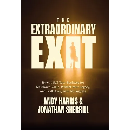 The Extraordinary Exit: How to Sell Your Business for Maximum Value, Protect Your Legacy, and Walk Away with No Regrets
