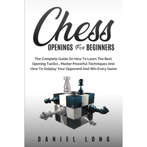 Chess Openings for Beginners: The Complete Guide On How To Learn The Best Opening Tactics, Master Powerful Techniques And How To Outplay Your Opponent
