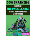Dog Training: How to be the pack leader to raise the most obedient & perfect dog