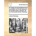 An Essay on the Treatment and Conversion of African Slaves in the British Sugar Colonies. by the Reverend James Ramsay, ...
