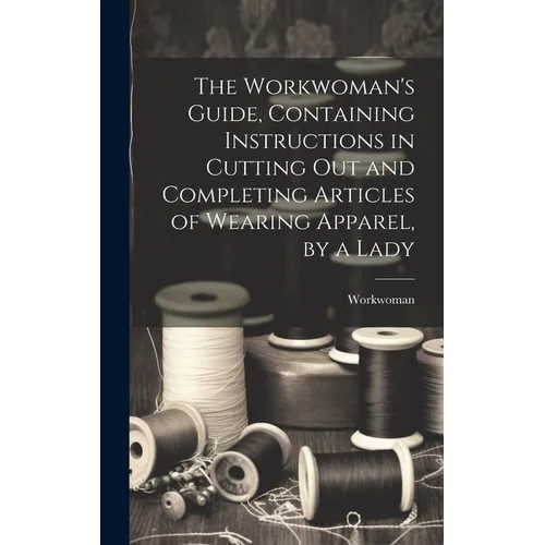 The Workwoman's Guide, Containing Instructions in Cutting Out and Completing Articles of Wearing Apparel, by a Lady