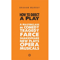 How to Direct a Play: A Masterclass in Comedy, Tragedy, Farce, Shakespeare, New Plays, Opera and Musicals