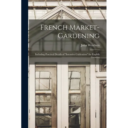 French Market-gardening: Including Practical Details of "intensive Cultivation" for English Growers