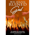 We Have Ruined God: My Journey Out of Religion and Into Unconditional Love