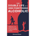 The Double Life of a High-Functioning Alcoholic: Addiction, Lies, and the Courage to Quit Drinking Alcohol
