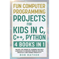 Fun Computer Programming Projects for Kids in C, C++, Python: 4 Books in 1: Unlock the Power of Learning Multiple Languages to Enhance Problem Solving
