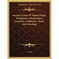 Ancient Secrets Of Natural Magic, Metaphysics, Mathematics, Geometry, Arithmetic, Music, And Astrology