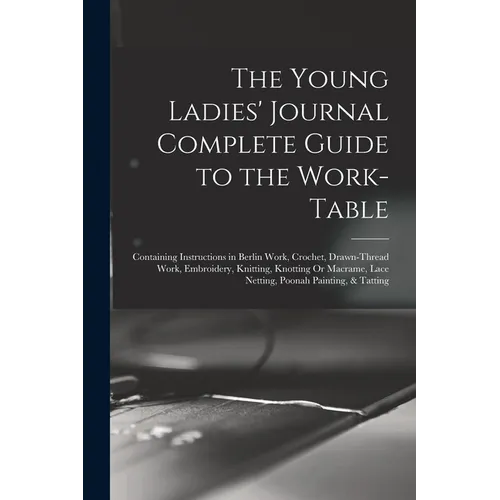 The Young Ladies' Journal Complete Guide to the Work-Table: Containing Instructions in Berlin Work, Crochet, Drawn-Thread Work, Embroidery, Knitting,