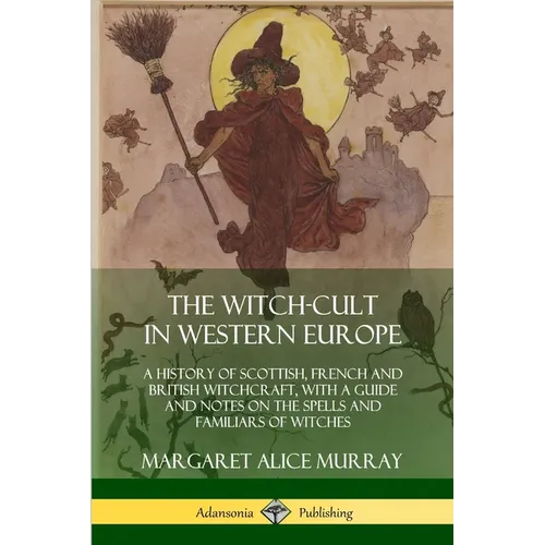 The Witch-cult in Western Europe: A History of Scottish, French and British Witchcraft, with A Guide and Notes on the Spells and Familiars of Witches