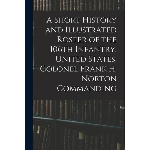 A Short History and Illustrated Roster of the 106th Infantry, United States, Colonel Frank H. Norton Commanding