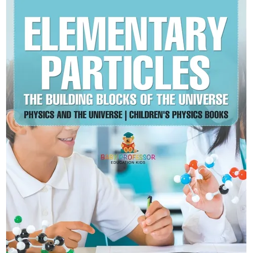 Elementary Particles The Building Blocks of the Universe - Physics and the Universe Children's Physics Books: The Building Blocks of the Universe - Ph
