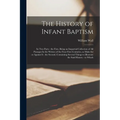 The History of Infant Baptism: In two Parts: the First, Being an Impartial Collection of all Passages In the Writers of the Four First Centuries, as