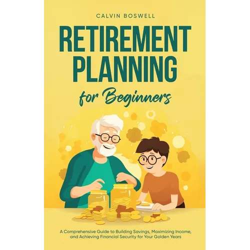 Retirement Planning for Beginners: A Comprehensive Guide to Building Savings, Maximizing Income, and Achieving Financial Security for Your Golden Year