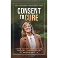 Consent To Cure: Using Holistic Options and Personal Empowerment to Reclaim Health