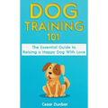 Dog Training 101: The Essential Guide to Raising A Happy Dog With Love. Train The Perfect Dog Through House Training, Basic Commands, Crate Training a