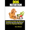 Dog Nutrition: Complete Guide On How To Feed Your Dog Age Appropriate Food For Optimal Health