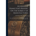 Alexander Hamilton's Report On the Subject of Manufactures: Made in His Capacity of Secretary of the Treasury, On the Fifth of December, 1791.