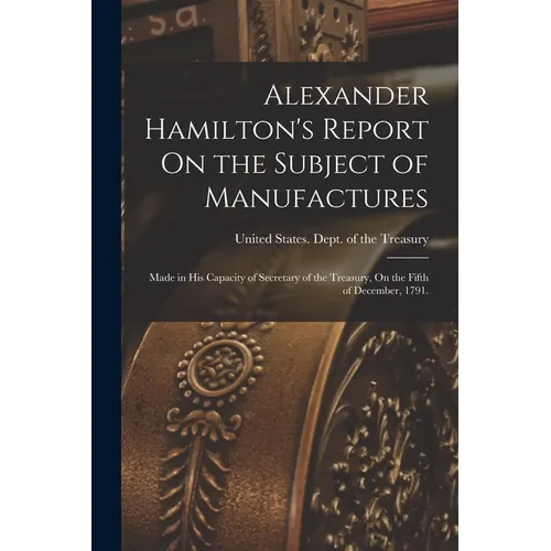 Alexander Hamilton's Report On the Subject of Manufactures: Made in His Capacity of Secretary of the Treasury, On the Fifth of December, 1791.