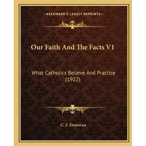 Our Faith And The Facts V1: What Catholics Believe And Practice (1922)