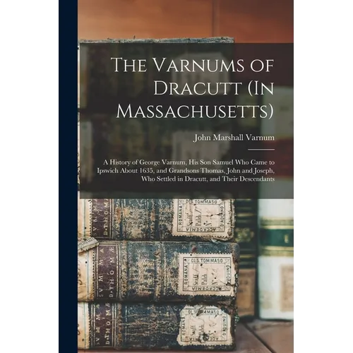 The Varnums of Dracutt (In Massachusetts): A History of George Varnum, His Son Samuel Who Came to Ipswich About 1635, and Grandsons Thomas, John and J