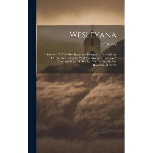 Wesleyana: A Selection Of The Most Important Passages In The Writings Of The Late Rev. John Wesley ... Arranged To Form A Complet