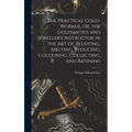 The Practical Gold-Worker, Or, the Goldsmith's and Jeweller's Instructor in the Art of Alloying, Melting, Reducing, Colouring, Collecting, and Refinin